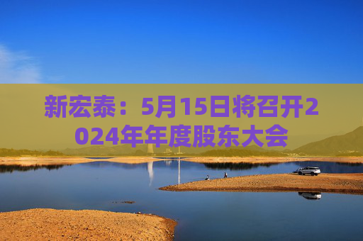 新宏泰：5月15日将召开2024年年度股东大会