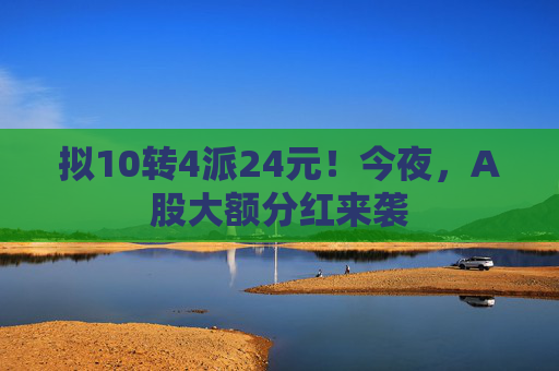 拟10转4派24元！今夜，A股大额分红来袭