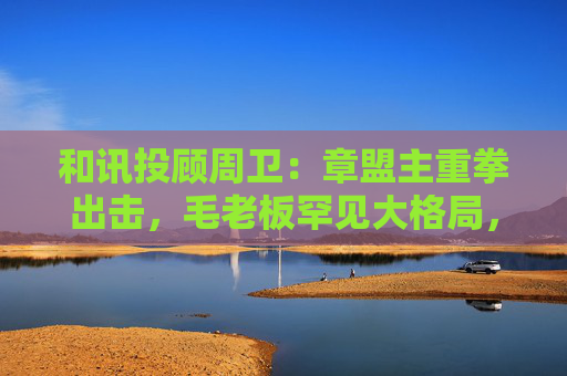 和讯投顾周卫：章盟主重拳出击，毛老板罕见大格局，首富呼家楼又单开一桌