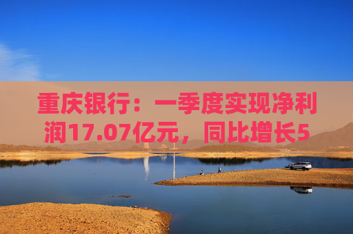 重庆银行：一季度实现净利润17.07亿元，同比增长5.43%  第1张