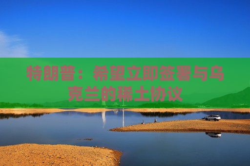 特朗普：希望立即签署与乌克兰的稀土协议  第1张