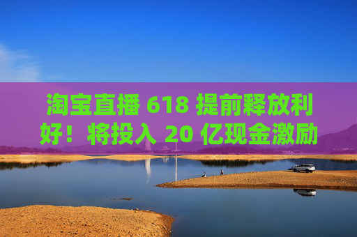 淘宝直播 618 提前释放利好！将投入 20 亿现金激励，频道全新升级
