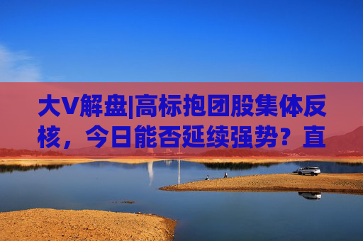大V解盘|高标抱团股集体反核，今日能否延续强势？直播解读中