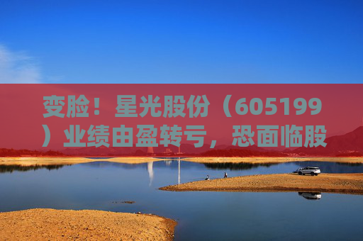 变脸！星光股份（605199）业绩由盈转亏，恐面临股民索赔