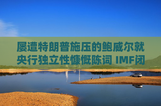 屡遭特朗普施压的鲍威尔就央行独立性慷慨陈词 IMF闭门会议掌声不断