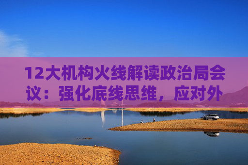 12大机构火线解读政治局会议：强化底线思维，应对外部冲击，宏观着力“四稳”，配置上沿三主线布局  第1张