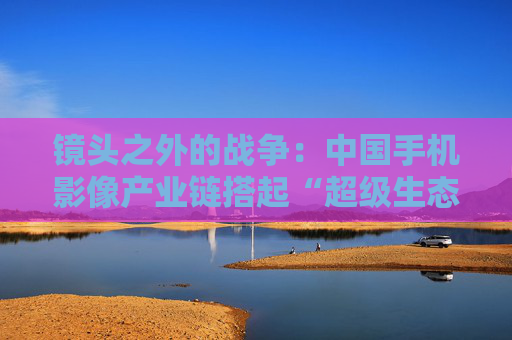 镜头之外的战争：中国手机影像产业链搭起“超级生态”