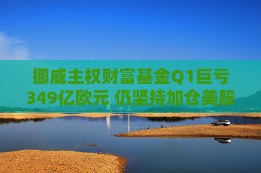 挪威主权财富基金Q1巨亏349亿欧元 仍坚持加仓美股