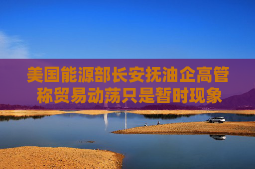 美国能源部长安抚油企高管 称贸易动荡只是暂时现象