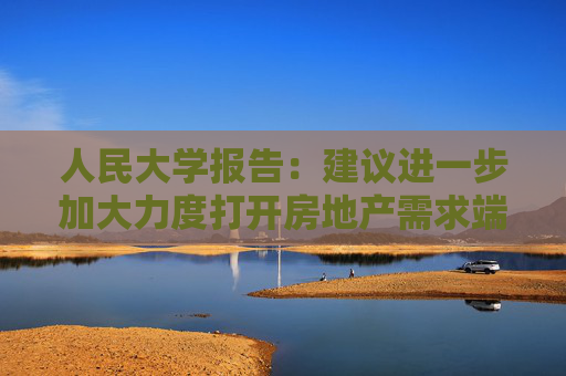 人民大学报告：建议进一步加大力度打开房地产需求端限制性政策