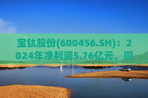 宝钛股份(600456.SH)：2024年净利润5.76亿元，同比增长5.92%