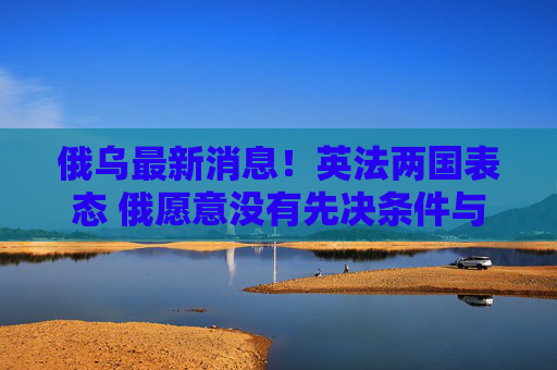 俄乌最新消息！英法两国表态 俄愿意没有先决条件与乌进行谈判