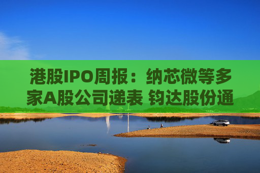 港股IPO周报：纳芯微等多家A股公司递表 钧达股份通过上市聆讯