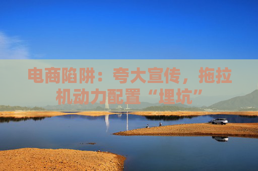 电商陷阱：夸大宣传，拖拉机动力配置“埋坑”