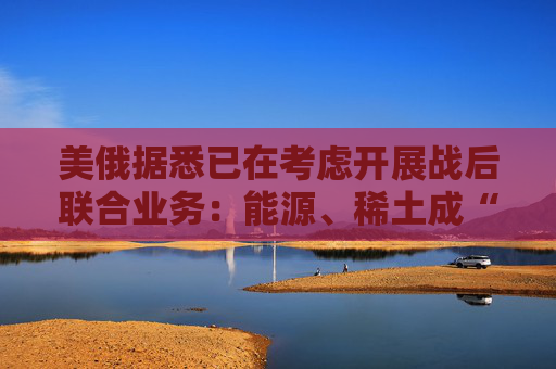 美俄据悉已在考虑开展战后联合业务：能源、稀土成“橄榄枝”！  第1张