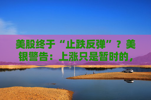 美股终于“止跌反弹”？美银警告：上涨只是暂时的，除非……