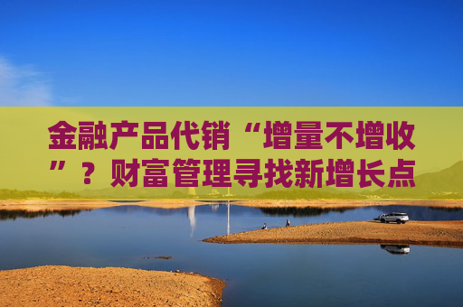 金融产品代销“增量不增收”？财富管理寻找新增长点