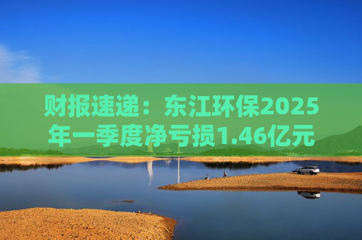 财报速递：东江环保2025年一季度净亏损1.46亿元