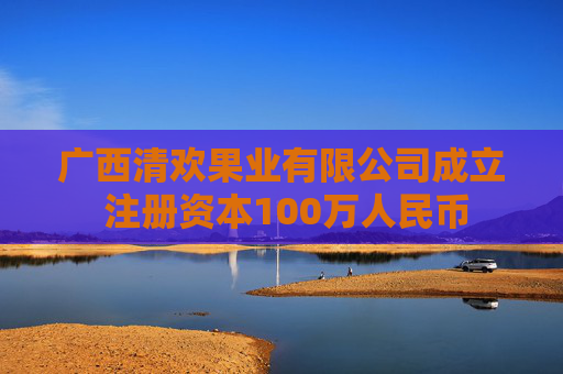 广西清欢果业有限公司成立 注册资本100万人民币