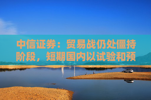 中信证券：贸易战仍处僵持阶段，短期国内以试验和预防性政策为主