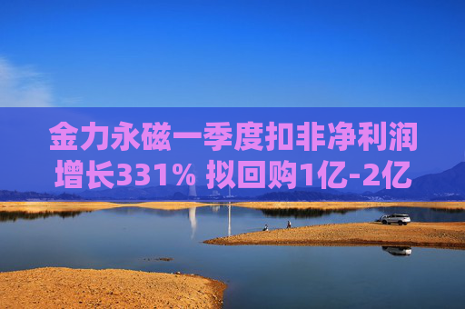 金力永磁一季度扣非净利润增长331% 拟回购1亿-2亿元公司股份用于注销