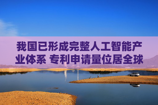 我国已形成完整人工智能产业体系 专利申请量位居全球首位