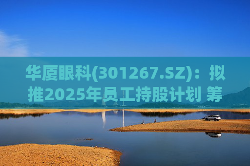 华厦眼科(301267.SZ)：拟推2025年员工持股计划 筹资总额上限为7241.78万元