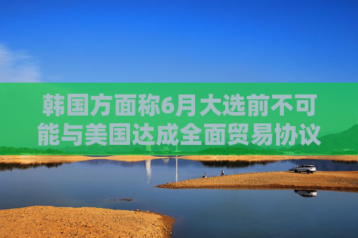 韩国方面称6月大选前不可能与美国达成全面贸易协议