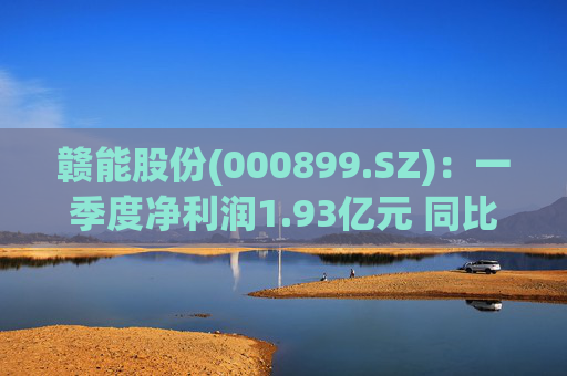 赣能股份(000899.SZ)：一季度净利润1.93亿元 同比下降5.19%
