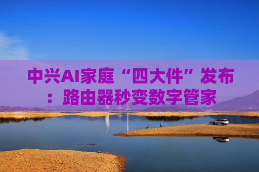 中兴AI家庭“四大件”发布：路由器秒变数字管家
