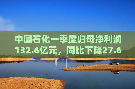 中国石化一季度归母净利润132.6亿元，同比下降27.6%