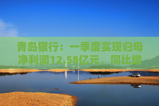 青岛银行：一季度实现归母净利润12.58亿元，同比增长16.42%