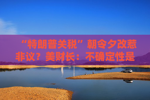 “特朗普关税”朝令夕改惹非议？美财长：不确定性是他的策略！