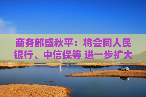 商务部盛秋平：将会同人民银行、中信保等 进一步扩大出口信用保险承保规模和覆盖面