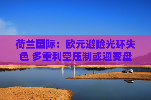 荷兰国际：欧元避险光环失色 多重利空压制或迎变盘节点