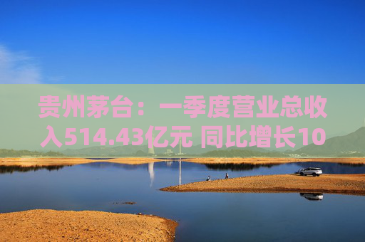 贵州茅台：一季度营业总收入514.43亿元 同比增长10.67%