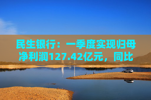 民生银行：一季度实现归母净利润127.42亿元，同比减少5.13%