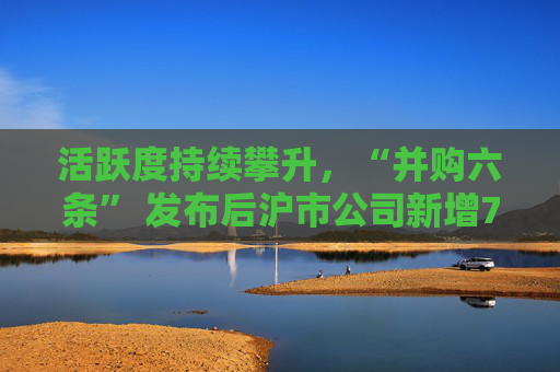 活跃度持续攀升，“并购六条” 发布后沪市公司新增74例重大资产重组