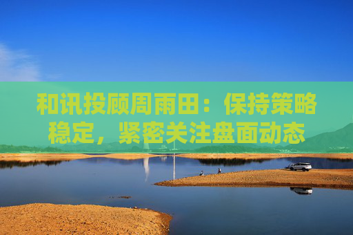 和讯投顾周雨田：保持策略稳定，紧密关注盘面动态