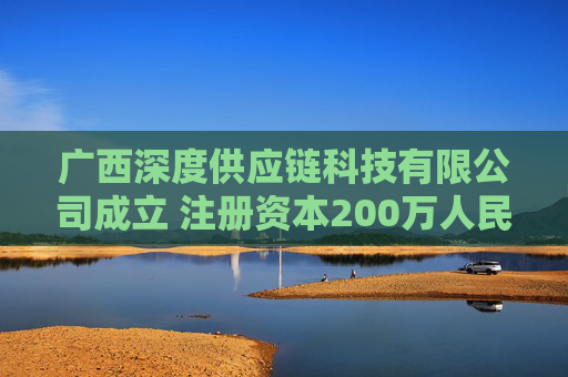 广西深度供应链科技有限公司成立 注册资本200万人民币