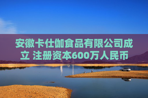 安徽卡仕伽食品有限公司成立 注册资本600万人民币