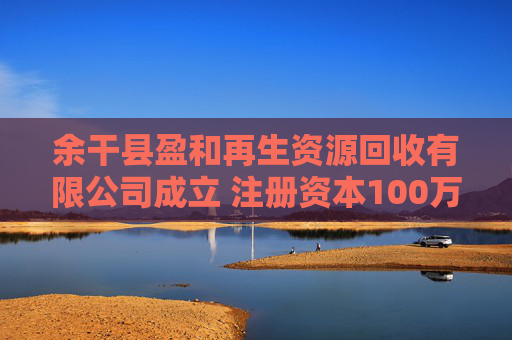 余干县盈和再生资源回收有限公司成立 注册资本100万人民币