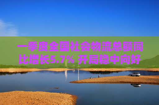 一季度全国社会物流总额同比增长5.7% 开局稳中向好
