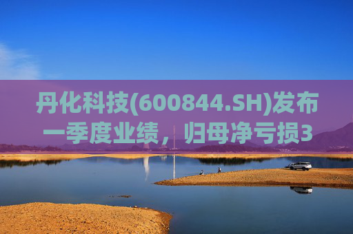丹化科技(600844.SH)发布一季度业绩，归母净亏损3662.12万元，亏损收窄
