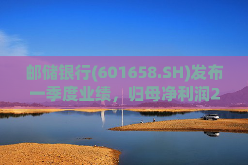 邮储银行(601658.SH)发布一季度业绩，归母净利润252.46亿元，同比下降2.62%
