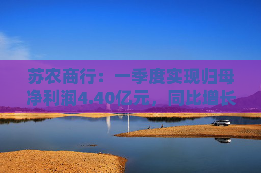苏农商行：一季度实现归母净利润4.40亿元，同比增长6.19%