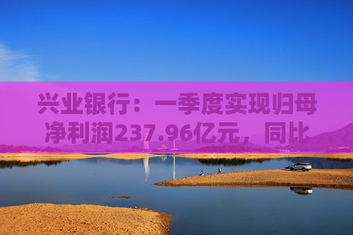 兴业银行：一季度实现归母净利润237.96亿元，同比下降2.22%  第1张