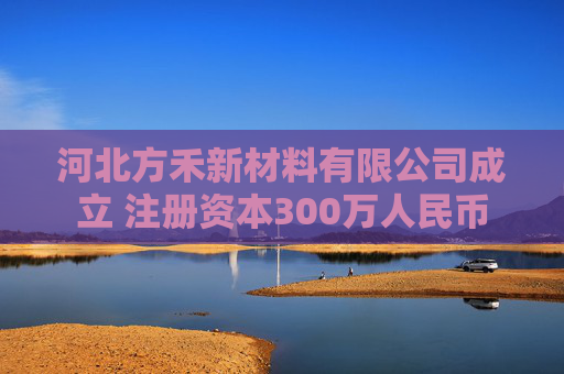 河北方禾新材料有限公司成立 注册资本300万人民币