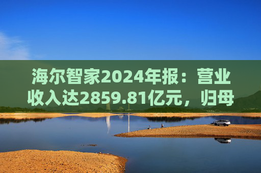 海尔智家2024年报：营业收入达2859.81亿元，归母净利润187.41亿元