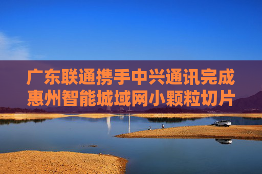 广东联通携手中兴通讯完成惠州智能城域网小颗粒切片试点